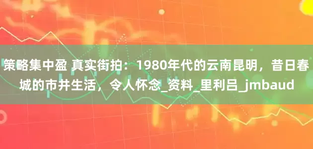 策略集中盈 真实街拍：1980年代的云南昆明，昔日春城的市井生活，令人怀念_资料_里利吕_jmbaud