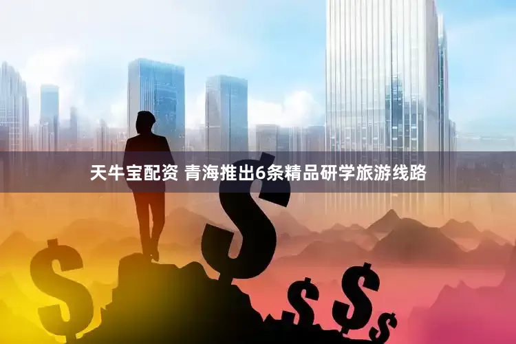 天牛宝配资 青海推出6条精品研学旅游线路