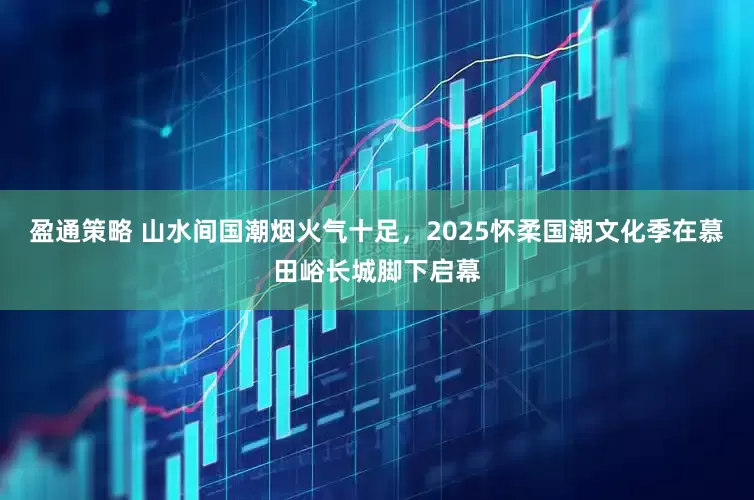 盈通策略 山水间国潮烟火气十足，2025怀柔国潮文化季在慕田峪长城脚下启幕