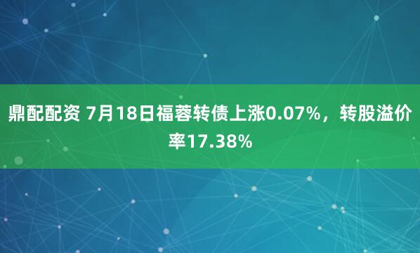 鼎配配资 7月18日福蓉转债上涨0.07%，转股溢价率17.38%