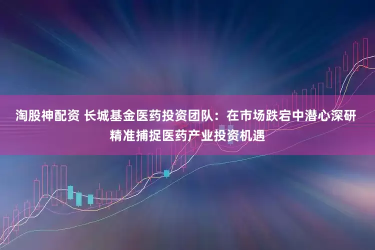 淘股神配资 长城基金医药投资团队：在市场跌宕中潜心深研 精准捕捉医药产业投资机遇