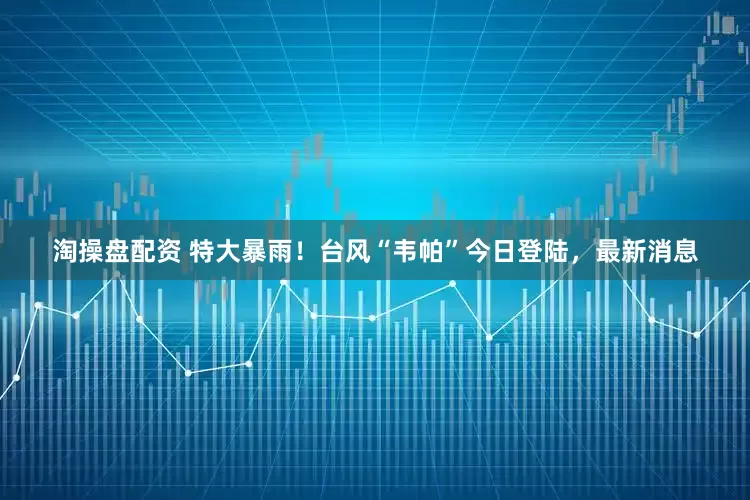 淘操盘配资 特大暴雨！台风“韦帕”今日登陆，最新消息