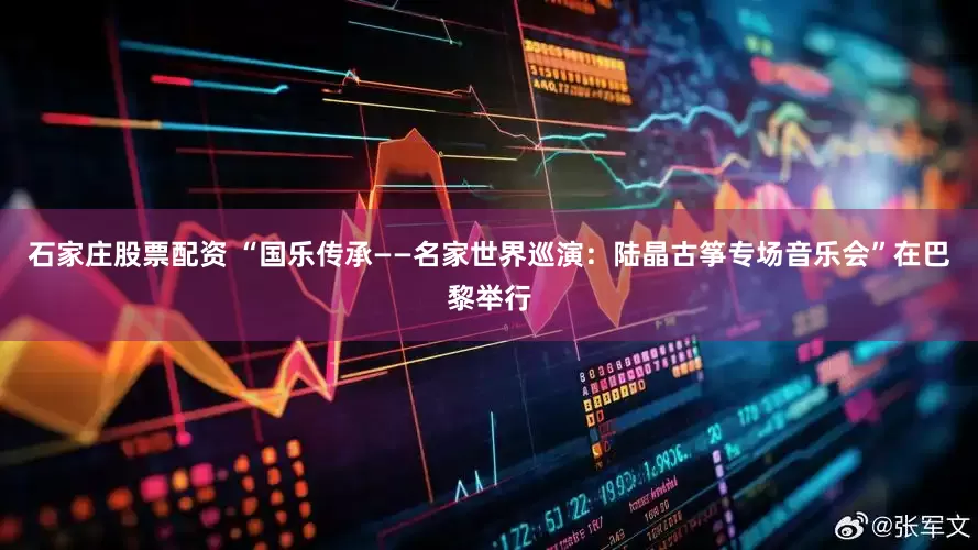 石家庄股票配资 “国乐传承——名家世界巡演：陆晶古筝专场音乐会”在巴黎举行