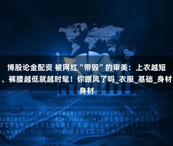 博股论金配资 被网红“带毁”的审美：上衣越短、裤腰越低就越时髦！你跟风了吗_衣服_基础_身材