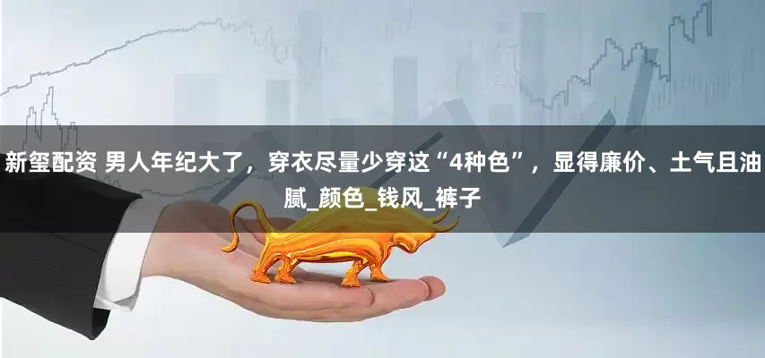 新玺配资 男人年纪大了，穿衣尽量少穿这“4种色”，显得廉价、土气且油腻_颜色_钱风_裤子