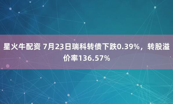 星火牛配资 7月23日瑞科转债下跌0.39%，转股溢价率136.57%