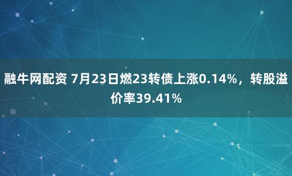 融牛网配资 7月23日燃23转债上涨0.14%，转股溢价率39.41%