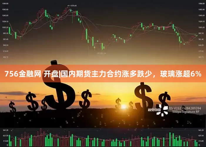 756金融网 开盘|国内期货主力合约涨多跌少，玻璃涨超6%