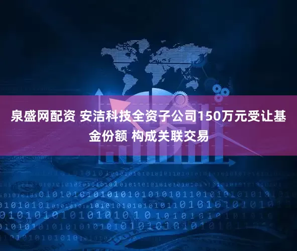 泉盛网配资 安洁科技全资子公司150万元受让基金份额 构成关联交易