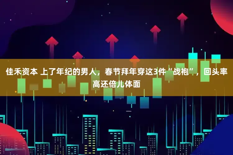 佳禾资本 上了年纪的男人，春节拜年穿这3件“战袍”，回头率高还倍儿体面