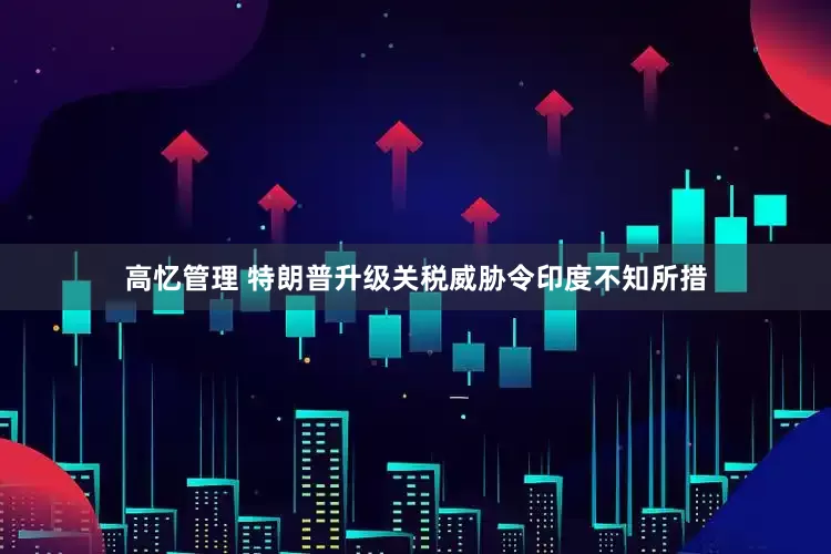 高忆管理 特朗普升级关税威胁令印度不知所措