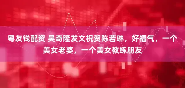粤友钱配资 吴奇隆发文祝贺陈若琳，好福气，一个美女老婆，一个美女教练朋友