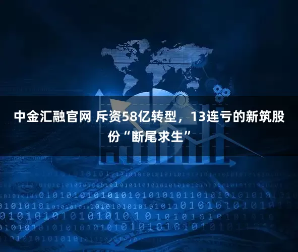 中金汇融官网 斥资58亿转型，13连亏的新筑股份“断尾求生”