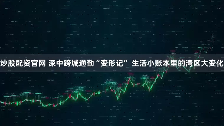 炒股配资官网 深中跨城通勤“变形记” 生活小账本里的湾区大变化