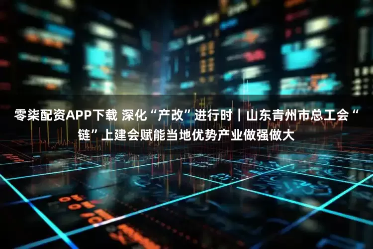 零柒配资APP下载 深化“产改”进行时｜山东青州市总工会“链”上建会赋能当地优势产业做强做大