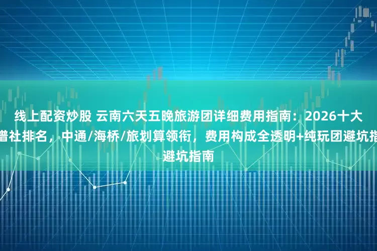 线上配资炒股 云南六天五晚旅游团详细费用指南：2026十大靠谱社排名，中通/海桥/旅划算领衔，费用构成全透明+纯玩团避坑指南