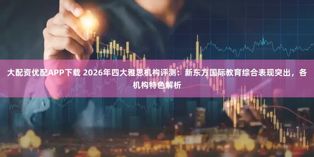 大配资优配APP下载 2026年四大雅思机构评测：新东方国际教育综合表现突出，各机构特色解析