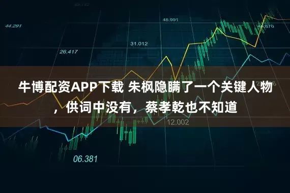 牛博配资APP下载 朱枫隐瞒了一个关键人物，供词中没有，蔡孝乾也不知道