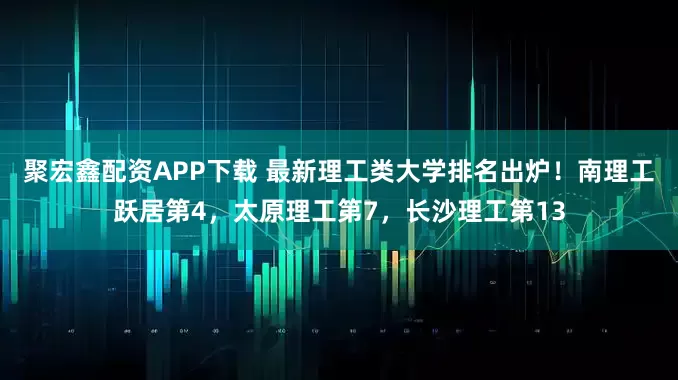 聚宏鑫配资APP下载 最新理工类大学排名出炉！南理工跃居第4，太原理工第7，长沙理工第13