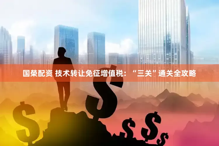 国榮配资 技术转让免征增值税：“三关”通关全攻略
